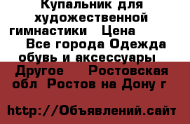 Купальник для художественной гимнастики › Цена ­ 16 000 - Все города Одежда, обувь и аксессуары » Другое   . Ростовская обл.,Ростов-на-Дону г.